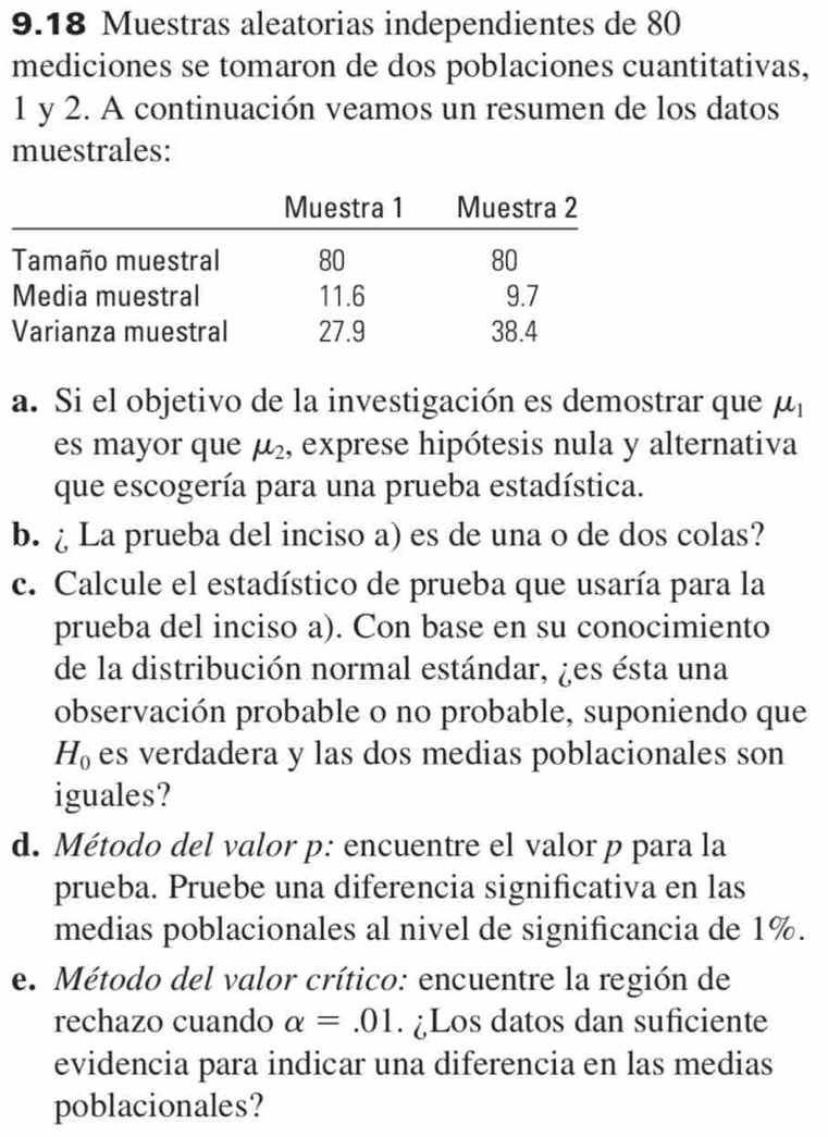 9.18 Muestras aleatorias independientes de 80
mediciones se tomaron de dos poblaciones cuantitativas,
1 y 2. A continuación veamos un resumen de los datos 
muestrales: 
a. Si el objetivo de la investigación es demostrar que mu _1
es mayor que mu _2 , exprese hipótesis nula y alternativa 
que escogería para una prueba estadística. 
b. ¿ La prueba del inciso a) es de una o de dos colas? 
c. Calcule el estadístico de prueba que usaría para la 
prueba del inciso a). Con base en su conocimiento 
de la distribución normal estándar, ¿es ésta una 
observación probable o no probable, suponiendo que
H_0 es verdadera y las dos medias poblacionales son 
iguales? 
d. Método del valor p: encuentre el valor p para la 
prueba. Pruebe una diferencia significativa en las 
medias poblacionales al nivel de significancia de 1%. 
e. Método del valor crítico: encuentre la región de 
rechazo cuando alpha =.01. ¿Los datos dan suficiente 
evidencia para indicar una diferencia en las medias 
poblacionales?