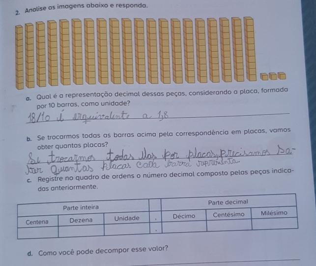 Analise as imagens abaixo e responda. 
a. Qual é a representação decimal dessas peças, considerando a placa, formada 
_ 
por 10 barras, como unidade? 
b. Se trocarmos todas as barras acima pela correspondência em placas, vamos 
_ 
obter quantas placas? 
c. Registre no quadro de ordens o número decimal composto pelas peças indica- 
das anteriormente. 
_ 
d. Como você pode decompor esse valor?