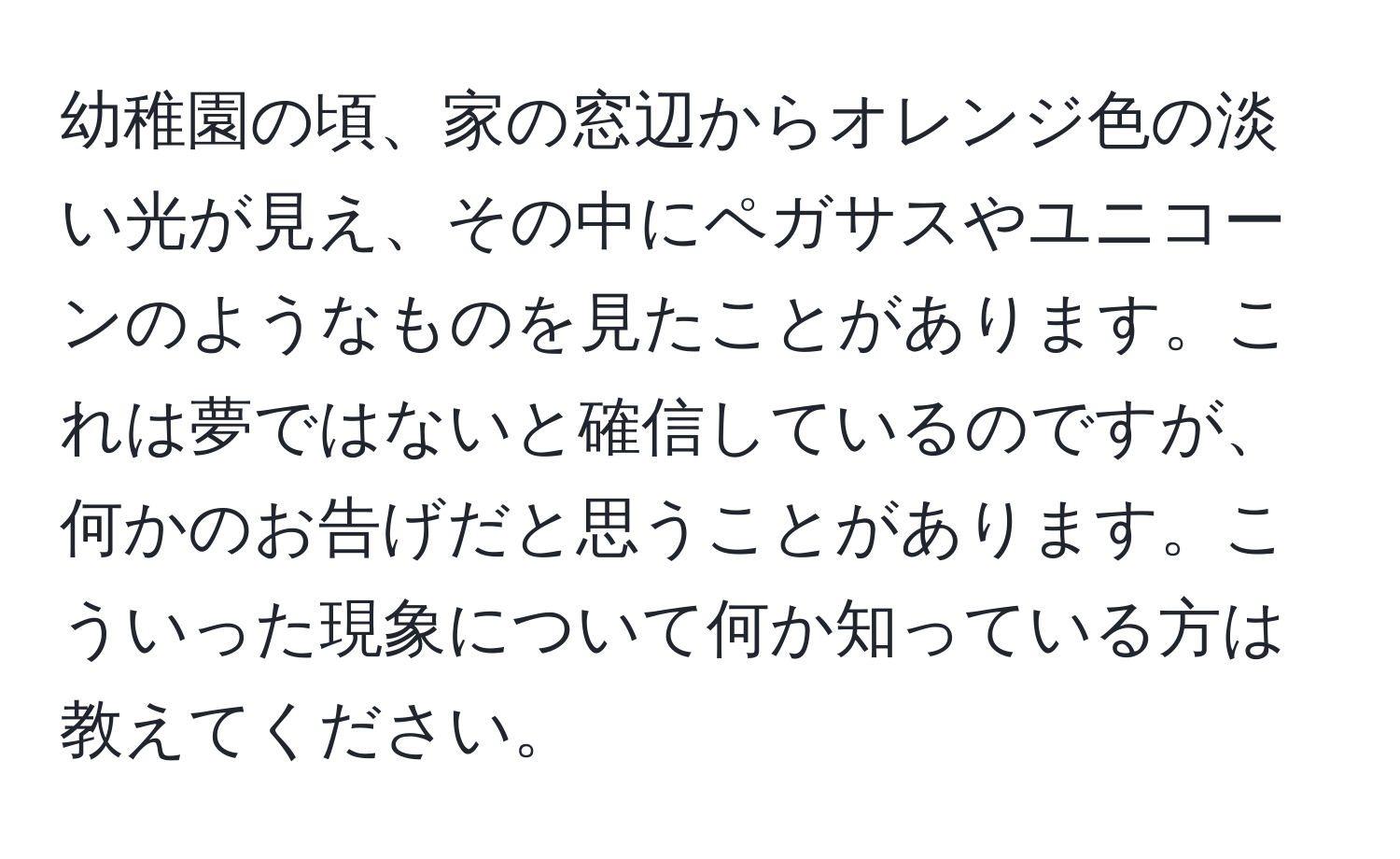 幼稚園の頃、家の窓辺からオレンジ色の淡い光が見え、その中にペガサスやユニコーンのようなものを見たことがあります。これは夢ではないと確信しているのですが、何かのお告げだと思うことがあります。こういった現象について何か知っている方は教えてください。