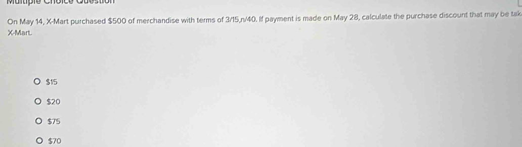 Question
On May 14, X -Mart purchased $500 of merchandise with terms of 3/15, n/40. If payment is made on May 28, calculate the purchase discount that may be tak
X -Mart.
$15
$20
$75
$70