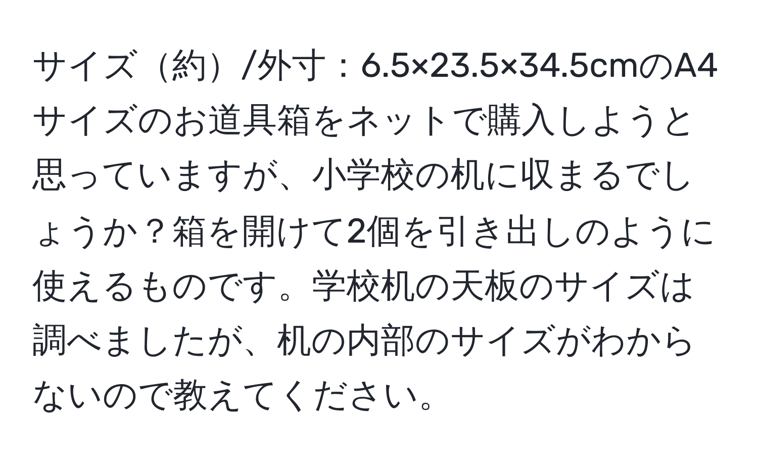 サイズ約/外寸：6.5×23.5×34.5cmのA4サイズのお道具箱をネットで購入しようと思っていますが、小学校の机に収まるでしょうか？箱を開けて2個を引き出しのように使えるものです。学校机の天板のサイズは調べましたが、机の内部のサイズがわからないので教えてください。