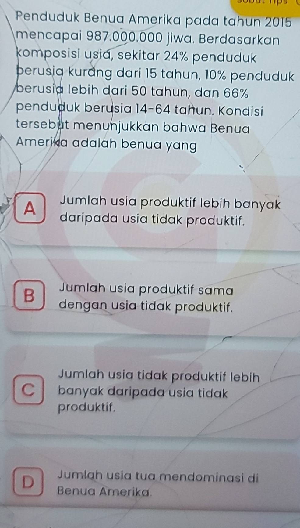 Penduduk Benua Amerika pada tahun 2015
mencapai 987.000.000 jiwa. Berdasarkan
komposisi usia, sekitar 24% penduduk
berusiq kurang dari 15 tahun, 10% penduduk
berusia lebih dari 50 tahun, dan 66%
penduduk berusia 14-64 tahun. Kondisi
tersebut menunjukkan bahwa Benua
Amerika adalah benua yan
A
Jumlah usia produktif lebih banyak
daripada usia tidak produktif.
B
Jumlah usia produktif sama
dengan usia tidak produktif.
Jumlah usia tidak produktif lebih
C banyak daripada usia tidak
produktif.
D
Jumlah usia tua mendominasi di
Benua Amerika.