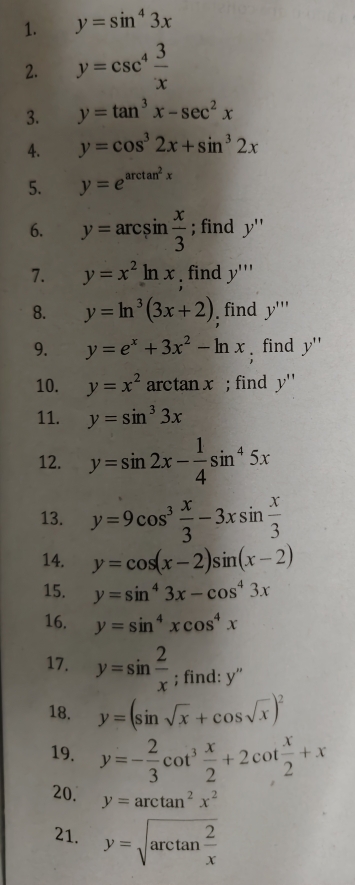 y=sin^43x
2. y=csc^4 3/x 
3. y=tan^3x-sec^2x
4. y=cos^32x+sin^32x
5. y=e^(arctan ^2)x
6. y=arcsin  x/3 ; find y''
7. y=x^2ln x find y'''
8. y=ln^3(3x+2) find y'''
9. y=e^x+3x^2-ln x; find y''
10. y=x^2 arctan x; find y''
11. y=sin^33x
12. y=sin 2x- 1/4 sin^45x
13. y=9cos^3 x/3 -3xsin  x/3 
14. y=cos (x-2)sin (x-2)
15. y=sin^43x-cos^43x
16. y=sin^4xcos^4x
17. y=sin  2/x ; find: V a 
18. y=(sin sqrt(x)+cos sqrt(x))^2
19. y=- 2/3 cot^3 x/2 +2cot  x/2 +x
20. y=arctan^2x^
21. y=sqrt(arctan frac 2)x