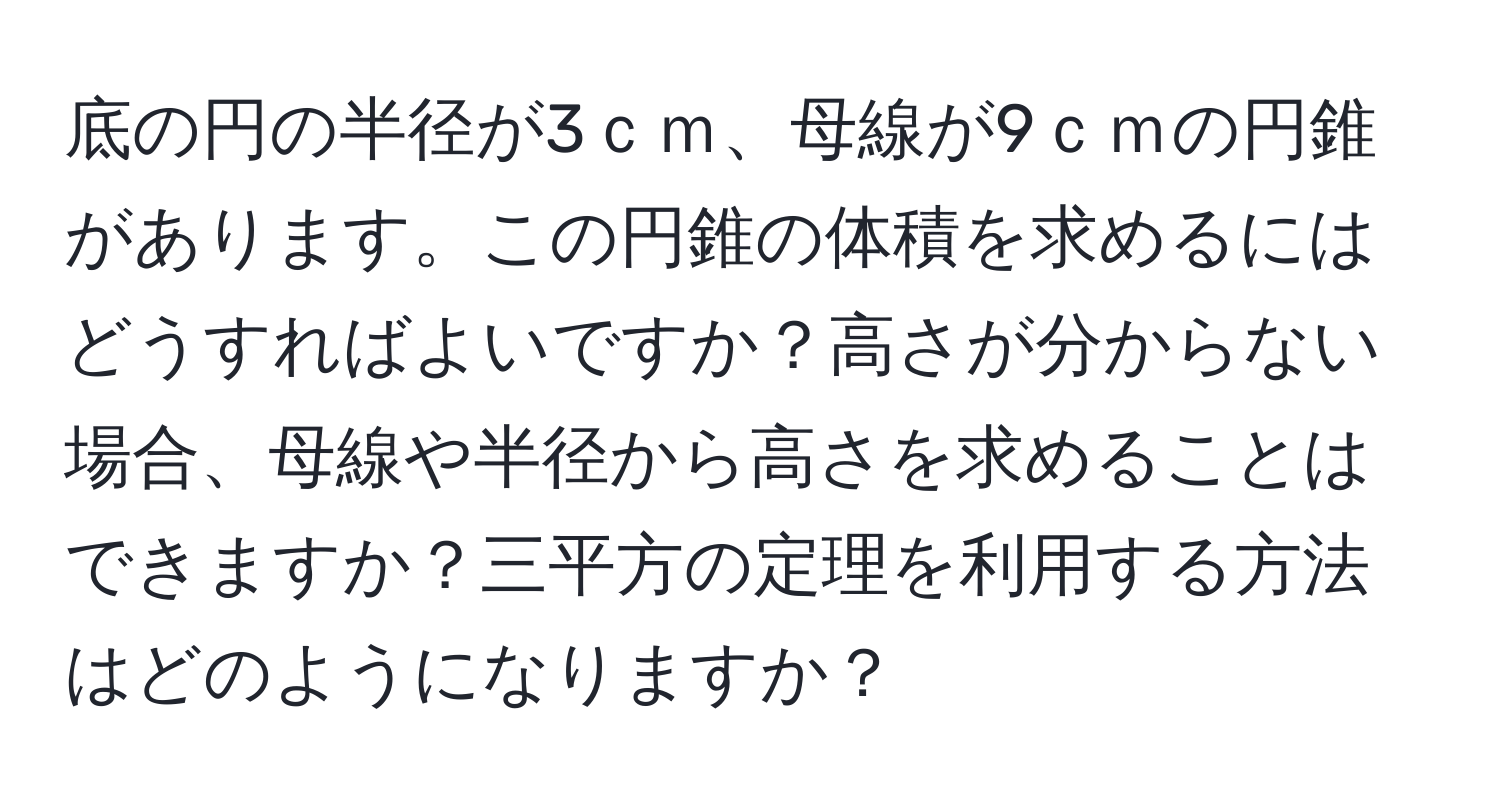 底の円の半径が3ｃｍ、母線が9ｃｍの円錐があります。この円錐の体積を求めるにはどうすればよいですか？高さが分からない場合、母線や半径から高さを求めることはできますか？三平方の定理を利用する方法はどのようになりますか？