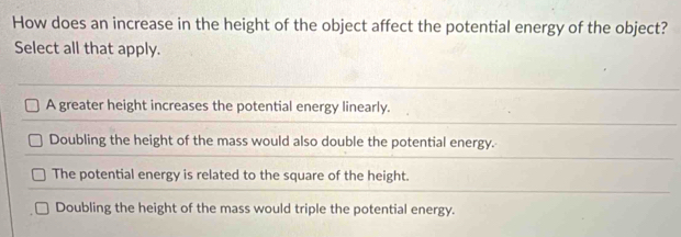 How does an increase in the height of the object affect the potential energy of the object?
Select all that apply.
A greater height increases the potential energy linearly.
Doubling the height of the mass would also double the potential energy.
The potential energy is related to the square of the height.
Doubling the height of the mass would triple the potential energy.