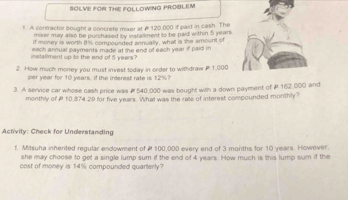 SOLVE FOR THE FOLLOWING PROBLEM 
1. A contractor bought a concrete mixer at 120,000 if paid in cash. The 
mixer may also be purchased by installment to be paid within 5 years. 
If money is worth 8% compounded annually, what is the amount of 
each annual payments made at the end of each year if paid in 
installment up to the end of 5 years? 
2. How much money you must invest today in order to withdraw 1,000
per year for 10 years, if the interest rate is 12%? 
3. A service car whose cash price was P 540,000 was bought with a down payment of P 162,000 and 
monthly of P 10,874.29 for five years. What was the rate of interest compounded monthly? 
Activity: Check for Understanding 
1. Mitsuha inherited regular endowment of P 100,000 every end of 3 months for 10 years. However. 
she may choose to get a single lump sum if the end of 4 years. How much is this lump sum if the 
cost of money is 14% compounded quarterly?