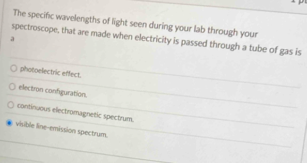 The specifıc wavelengths of light seen during your lab through your
spectroscope, that are made when electricity is passed through a tube of gas is
a
photoelectric effect.
electron configuration.
continuous electromagnetic spectrum.
visible line-emission spectrum.