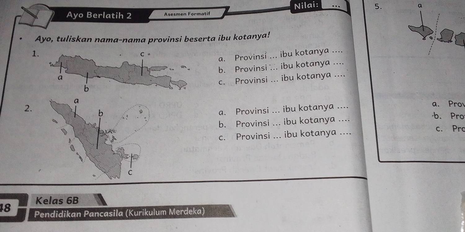 Nilai: … 5. a
Ayo Berlatih 2 Asesmen Formatif
Ayo, tuliskan nama-nama provinsi beserta ibu kotanya!
1
a. Provinsi ... ibu kotanya ....
b. Provinsi ... ibu kotanya ....
c. Provinsi ... ibu kotanya ....
2.
a. Provinsi ... ibu kotanya ....
a. Pro
b. Provinsi ... ibu kotanya ....
b. Pro
c. Provinsi ... ibu kotanya ....
c. Pro
Kelas 6B
18
Pendidikan Pancasila (Kurikulum Merdeka)