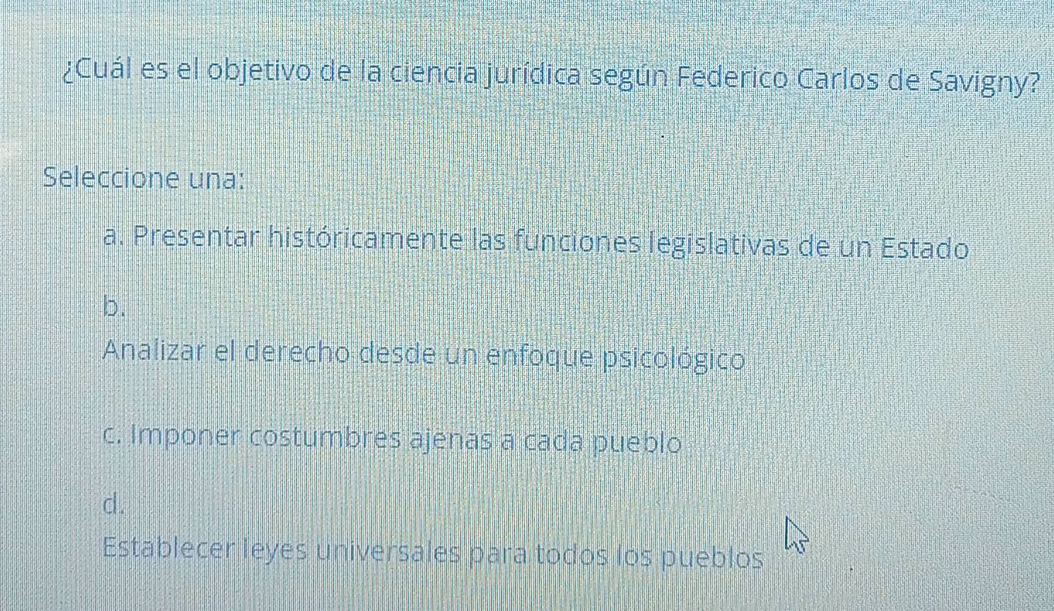 ¿Cuál es el objetivo de la ciencia jurídica según Federico Carlos de Savigny?
Seleccione una:
a. Presentar históricamente las funciones legislativas de un Estado
b.
Analizar el derecho desde un enfoque psicológico
c. Imponer costumbres ajenas a cada pueblo
cl .
Establecer leyes universales para todos los pueblos