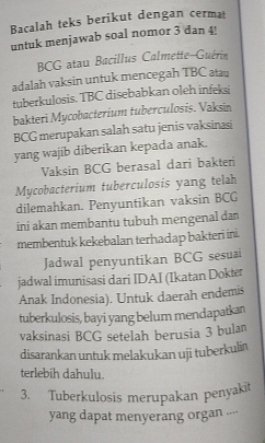 Bacalah teks berikut dengan cermat 
untuk menjawab soal nomor 3 dan 4! 
BCG atau Bacillus Calmette-Guérin 
adalah vaksin untuk mencegah TBC atau 
tuberkulosis. TBC disebabkan oleh infeksi 
bakteri Mycobacterium tuberculosis. Vaksin 
BCG merupakan salah satu jenis vaksinasi 
yang wajib diberikan kepada anak. 
Vaksin BCG berasal dari bakten 
Mycobacterium tuberculosis yang telah 
dilemahkan. Penyuntikan vaksin BCG 
ini akan membantu tubuh mengenal dan 
membentuk kekebalan terhadap bakteri ini. 
Jadwal penyuntikan BCG sesuai 
jadwal imunisasi dari IDAI (Ikatan Dokter 
Anak Indonesia). Untuk daerah endemis 
tuberkulosis, bayi yang belum mendapatkan 
vaksinasi BCG setelah berusia 3 bulan 
disarankan untuk melakukan uji tuberkulin 
terlebih dahulu. 
3. Tuberkulosis merupakan penyakit 
yang dapat menyerang organ ..--