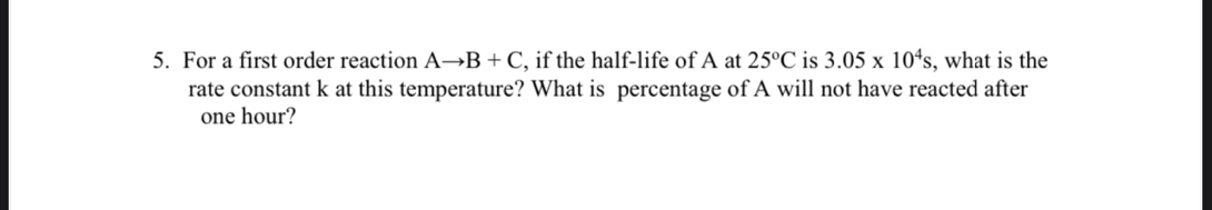 For a first order reaction Ato B+C , if the half-life of A at 25°C is 3.05* 10^4s , what is the 
rate constant k at this temperature? What is percentage of A will not have reacted after
one hour?