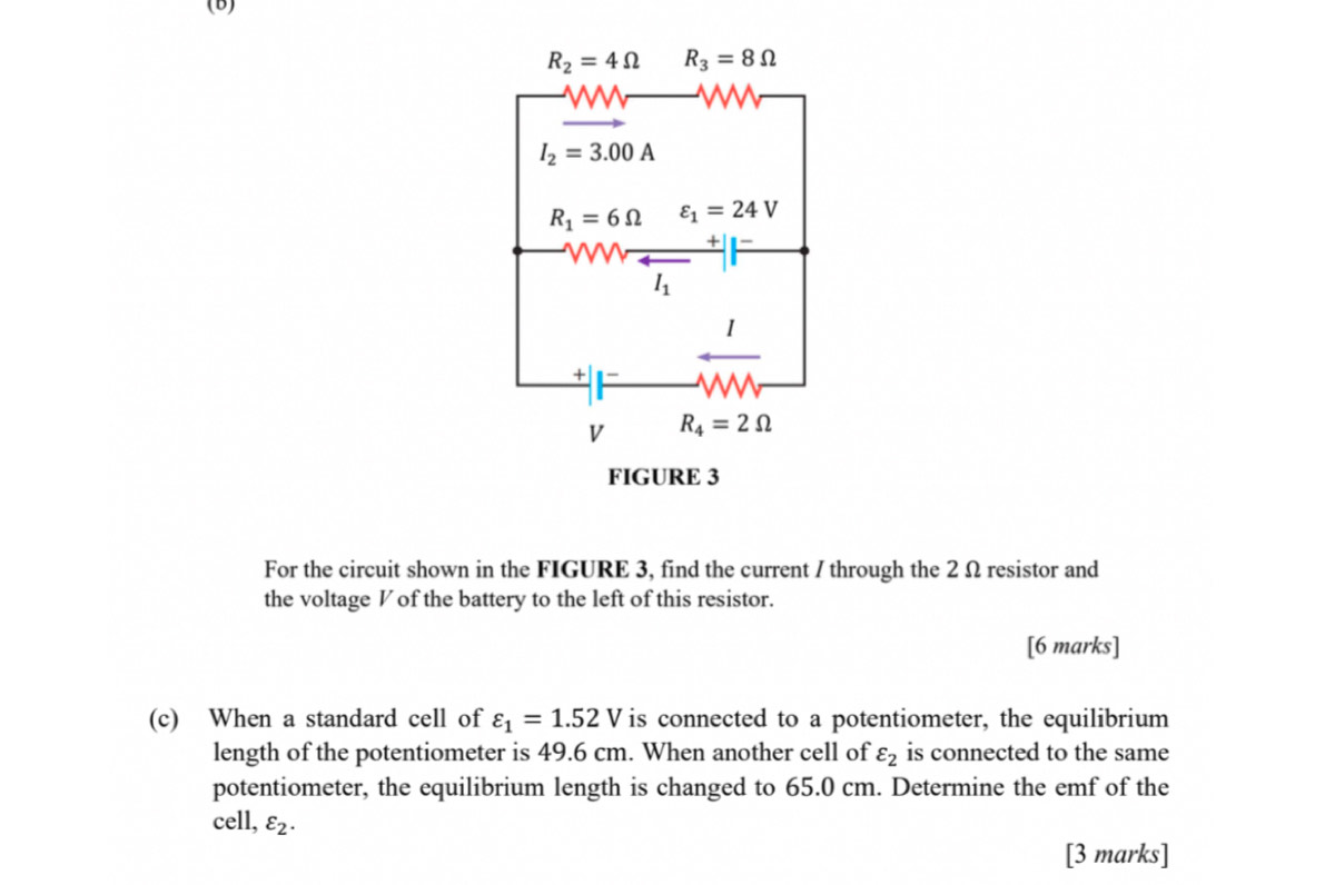 For the circuit shown in the FIGURE 3, find the current / through the 2 Ω resistor and
the voltage Vof the battery to the left of this resistor.
[6 marks]
(c) When a standard cell of varepsilon _1=1.52V is connected to a potentiometer, the equilibrium
length of the potentiometer is 49.6 cm. When another cell of varepsilon _2 is connected to the same
potentiometer, the equilibrium length is changed to 65.0 cm. Determine the emf of the
cell, varepsilon _2.
[3 marks]