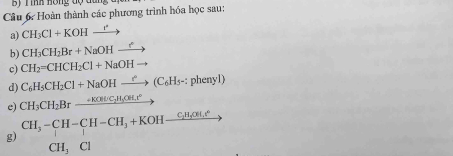 Bộ T ình hồng độ dung 
Câu 6: Hoàn thành các phương trình hóa học sau: 
a) CH_3Cl+KOHxrightarrow t°
b) CH_3CH_2Br+NaOHxrightarrow t°
c) CH_2=CHCH_2Cl+NaOHto
d) C_6H_5CH_2Cl+NaOHxrightarrow t°(C_6H_5-:phenyl)
e) CH_3CH_2Brxrightarrow +KOH/C_2H_5OH,t° ,. 
g) beginarrayr CH_3-CH-CH-CH_3+KOH-frac CH_3OH,cHCH_3Cl CH_3Clendarray 7