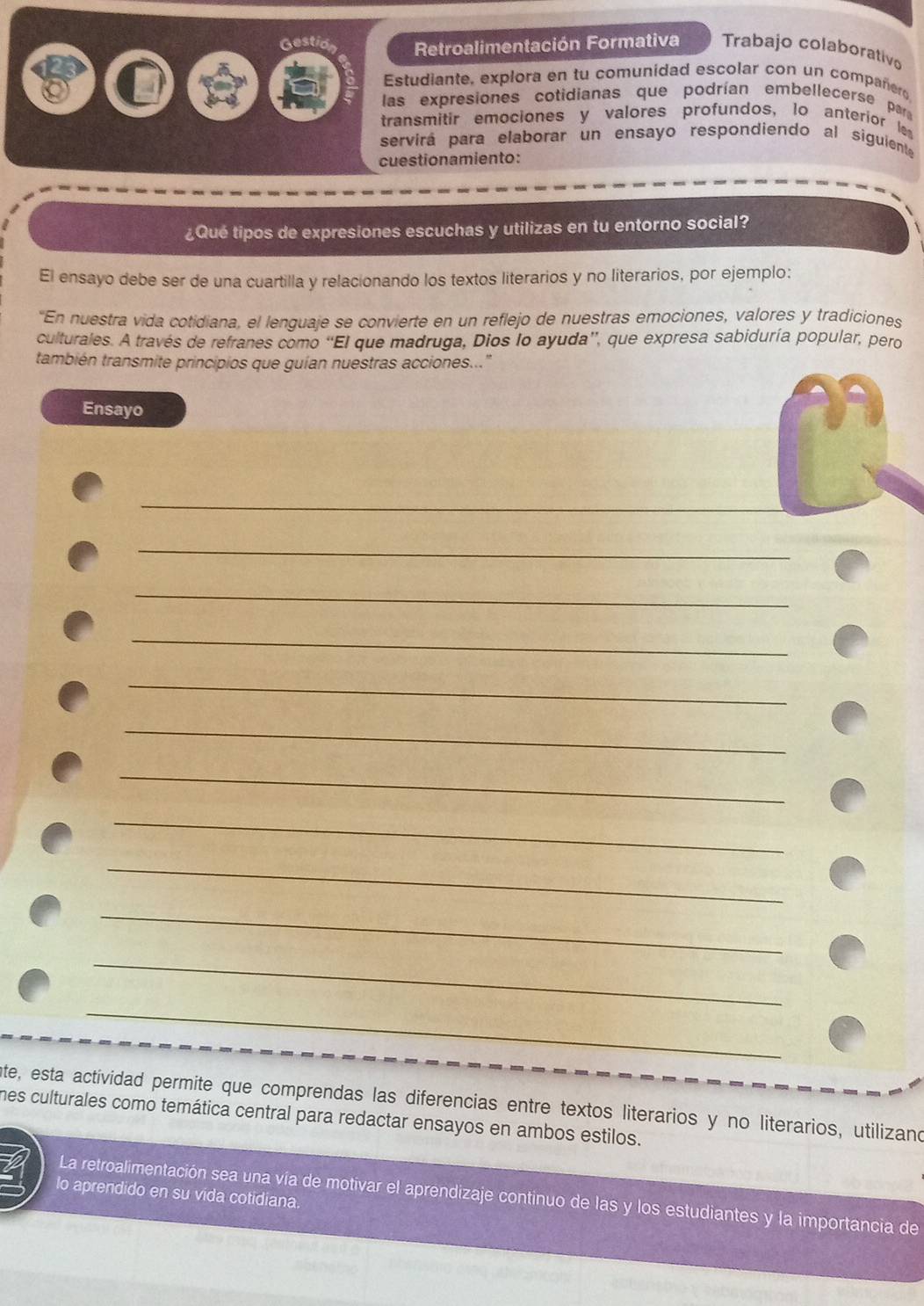 Gestid Retroalimentación Formativa Trabajo colaborativo 
Estudiante, explora en tu comunidad escolar con un compañero 
las expresiones cotidianas que podrían embellecerse par 
transmitir emociones y valores profundos, lo anterior les 
servirá para elaborar un ensayo respondiendo al siguiente 
cuestionamiento: 
¿Qué tipos de expresiones escuchas y utilizas en tu entorno social? 
El ensayo debe ser de una cuartilla y relacionando los textos literarios y no literarios, por ejemplo: 
'En nuestra vida cotidiana, el lenguaje se convierte en un reflejo de nuestras emociones, valores y tradiciones 
culturales. A través de refranes como “El que madruga, Dios lo ayuda”, que expresa sabiduría popular, pero 
también transmite principios que guían nuestras acciones..." 
Ensayo 
_ 
_ 
_ 
_ 
_ 
_ 
_ 
_ 
_ 
_ 
_ 
_ 
nte, esta actividad permite que comprendas las diferencias entre textos literarios y no literarios, utilizano 
mes culturales como temática central para redactar ensayos en ambos estilos. 
lo aprendido en su vida cotidiana. 
La retroalimentación sea una vía de motivar el aprendizaje continuo de las y los estudiantes y la importancia de