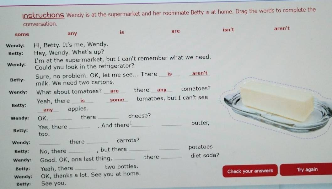 instructions Wendy is at the supermarket and her roommate Betty is at home. Drag the words to complete the 
conversation. 
is 
some any are 
isn't aren't 
Wendy: Hi, Betty. It's me, Wendy. 
Betty: Hey, Wendy. What's up? 
I'm at the supermarket, but I can't remember what we need. 
Wendy: Could you look in the refrigerator? 
Betty: Sure, no problem. OK, let me see... There __is__ aren't 
milk. We need two cartons. 
Wendy: What about tomatoes? __are__ there any tomatoes? 
Betty: _ is some tomatoes, but I can't see 
Yeah, there 
any apples. 
Wendy: OK. _there _cheese? 
Yes, there _. And there_ _butter, 
Betty: too. 
Wendy: _there _carrots? 
Betty: No, there _, but there __potatoes 
Wendy: Good. OK, one last thing, _there _diet soda? 
Betty: Yeah, there two bottles. 
Wendy: OK, thanks a lot. See you at home. Check your answers Try again 
Betty: See you.