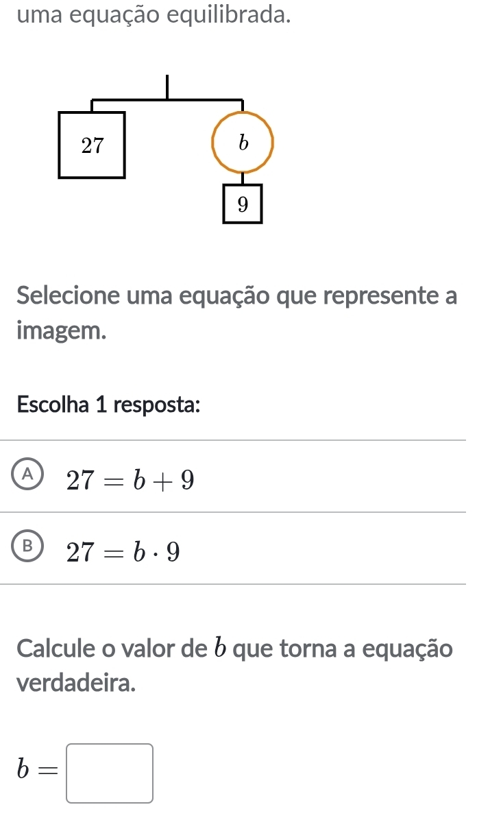 uma equação equilibrada.
Selecione uma equação que represente a
imagem.
Escolha 1 resposta:
A 27=b+9
B 27=b· 9
Calcule o valor de b que torna a equação
verdadeira.
b=□