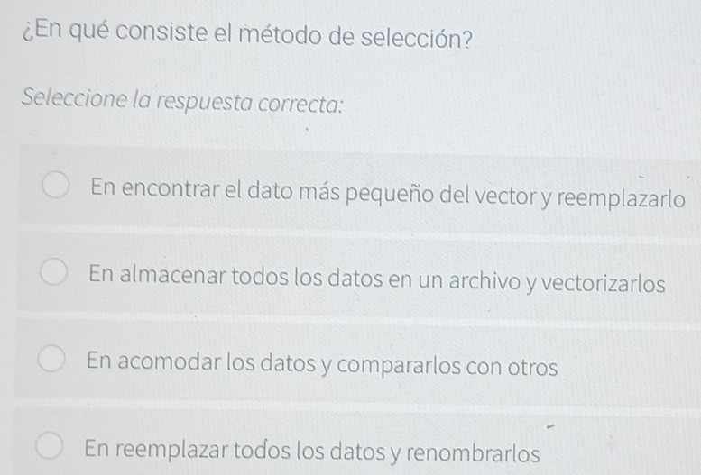 ¿En qué consiste el método de selección?
Seleccione la respuesta correcta:
En encontrar el dato más pequeño del vector y reemplazarlo
En almacenar todos los datos en un archivo y vectorizarlos
En acomodar los datos y compararlos con otros
En reemplazar todos los datos y renombrarlos