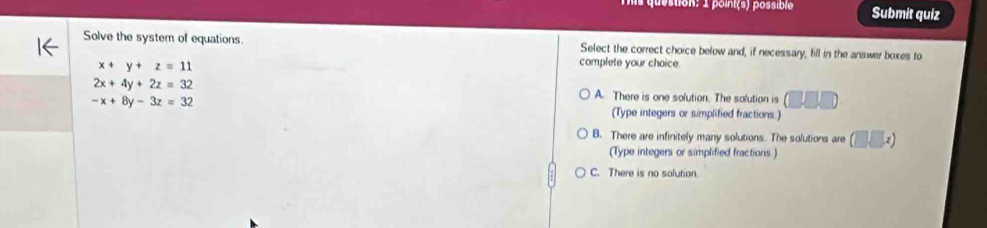 destion: 1 point(s) possible Submit quiz
Solve the system of equations. Select the correct choice below and, if necessary, fill in the answer boxes to
x+y+z=11
complete your chaice.
2x+4y+2z=32 A. There is one solution. The solution is (□ □ □
-x+8y-3z=32
(Type integers or simplified fractions.)
B. There are infinitely many solutions. The solutions are (□ ,□ x)
(Type integers or simplified fractions )
C. There is no solution.