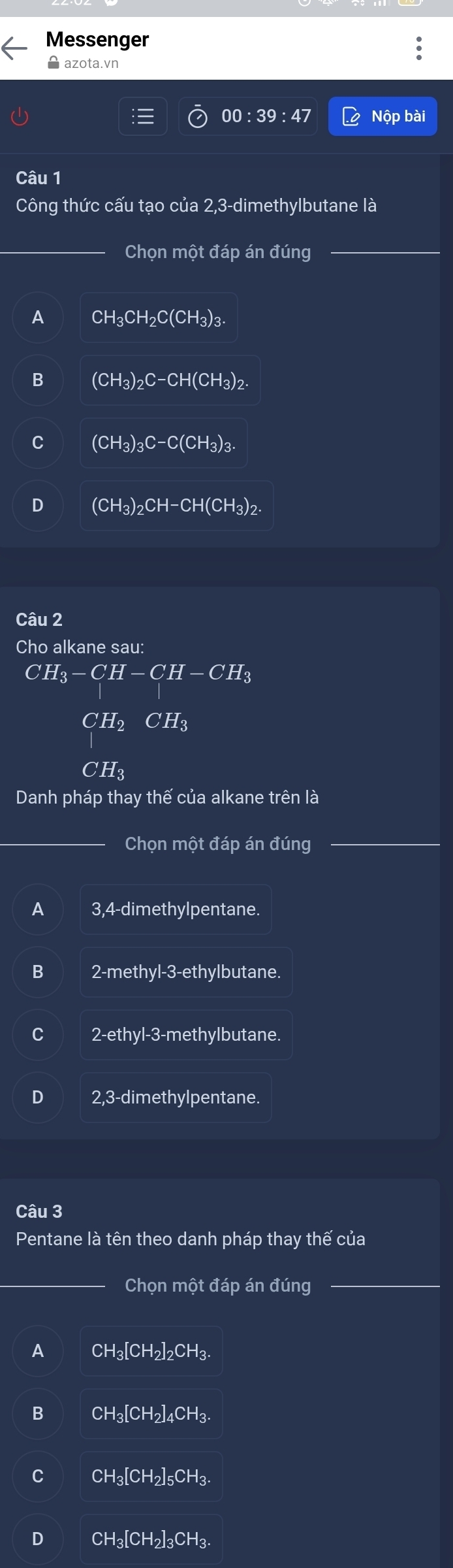 Messenger
azota.vn
00:39:47 Nộp bài
Câu 1
Công thức cấu tạo của 2,3 -dimethylbutane là
Chọn một đáp án đúng
A CH_3CH_2C(CH_3)_3.
B (CH_3)_2C-CH(CH_3)_2.
C (CH_3)_3C-C(CH_3)_3.
D (CH_3)_2CH-CH(CH_3)_2. 
Câu 2
Cho alkane sau:
CH_3-CH-CH-CH_3
H CH_3
H_2
Danh pháp thay thế của alkane trên là
Chọn một đáp án đúng
A 3,4 -dimethylpentane.
B 2 -methyl-3-ethylbutane.
2-ethyl -3 -methylbutane.
2,3-dimethylpentane.
Câu 3
Pentane là tên theo danh pháp thay thế của
Chọn một đáp án đúng
A CH_3[CH_2]_2CH_3.
B CH_3[CH_2]_4CH_3.
C CH_3[CH_2]_5CH_3.
D CH_3[CH_2]_3CH_3.