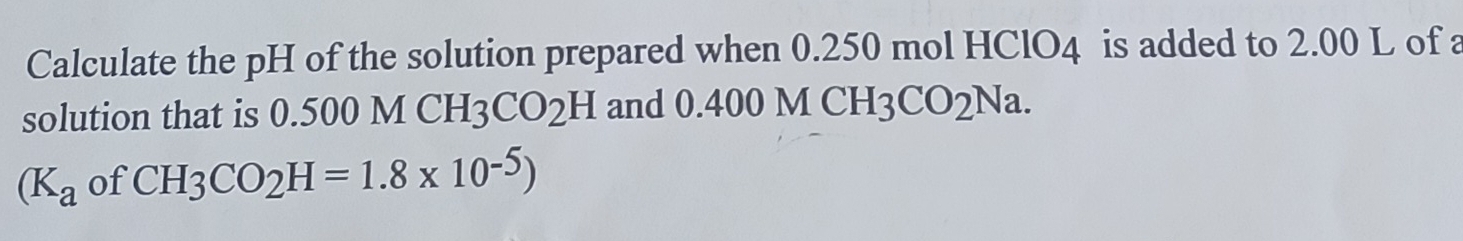 Calculate the pH of the solution prepared when 0.250 mol HClO4 is added to 2.00 L of a 
solution that is 0.500 M CH_3CO_2H and 0.400 MCH_3CO_2Na.
(K_a of CH_3CO_2H=1.8* 10^(-5))