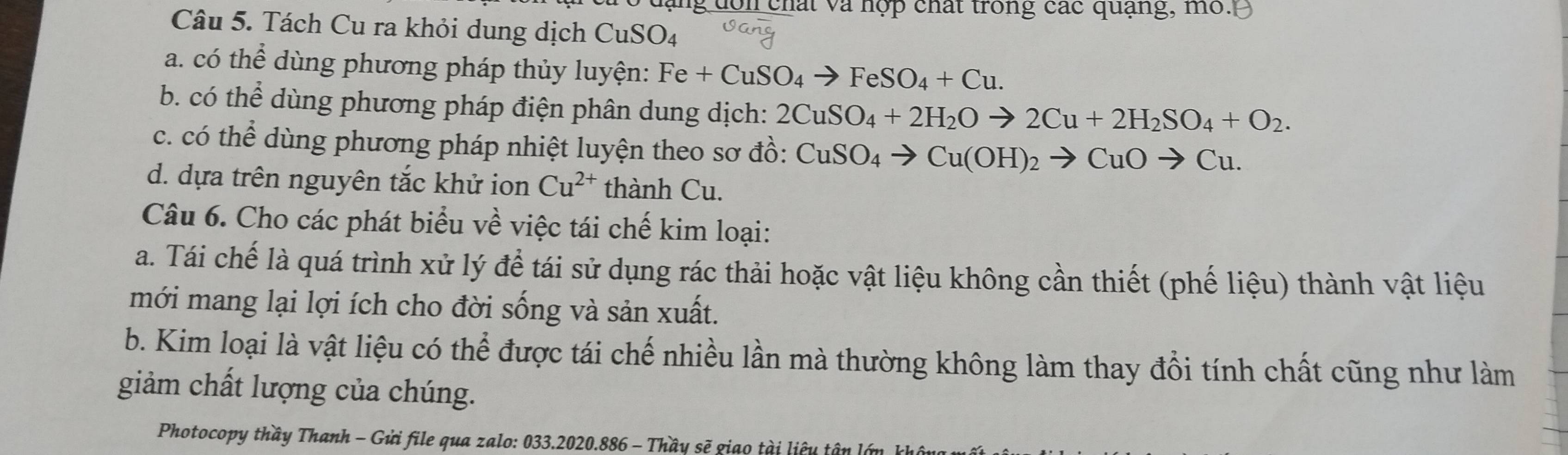 ng dôn chất và hợp chất trong các quạng, mỏ. 
Câu 5. Tách Cu ra khỏi dung dịch CuSO4 
a. có thể dùng phương pháp thủy luyện: Fe+CuSO_4to FeSO_4+Cu. 
b. có thể dùng phương pháp điện phân dung dịch: 2CuSO_4+2H_2Oto 2Cu+2H_2SO_4+O_2. 
c. có thể dùng phương pháp nhiệt luyện theo sơ đồ: CuSO_4to Cu(OH)_2to CuOto Cu. 
d. dựa trên nguyên tắc khử ion Cu^(2+) thành Cu. 
Câu 6. Cho các phát biểu về việc tái chế kim loại: 
a. Tái chế là quá trình xử lý để tái sử dụng rác thải hoặc vật liệu không cần thiết (phế liệu) thành vật liệu 
mới mang lại lợi ích cho đời sống và sản xuất. 
b. Kim loại là vật liệu có thể được tái chế nhiều lần mà thường không làm thay đổi tính chất cũng như làm 
giảm chất lượng của chúng. 
Photocopy thầy Thanh - Gửi file qua zalo: 033.2020.886 - Thầy sẽ giao tài liệy tân lớ