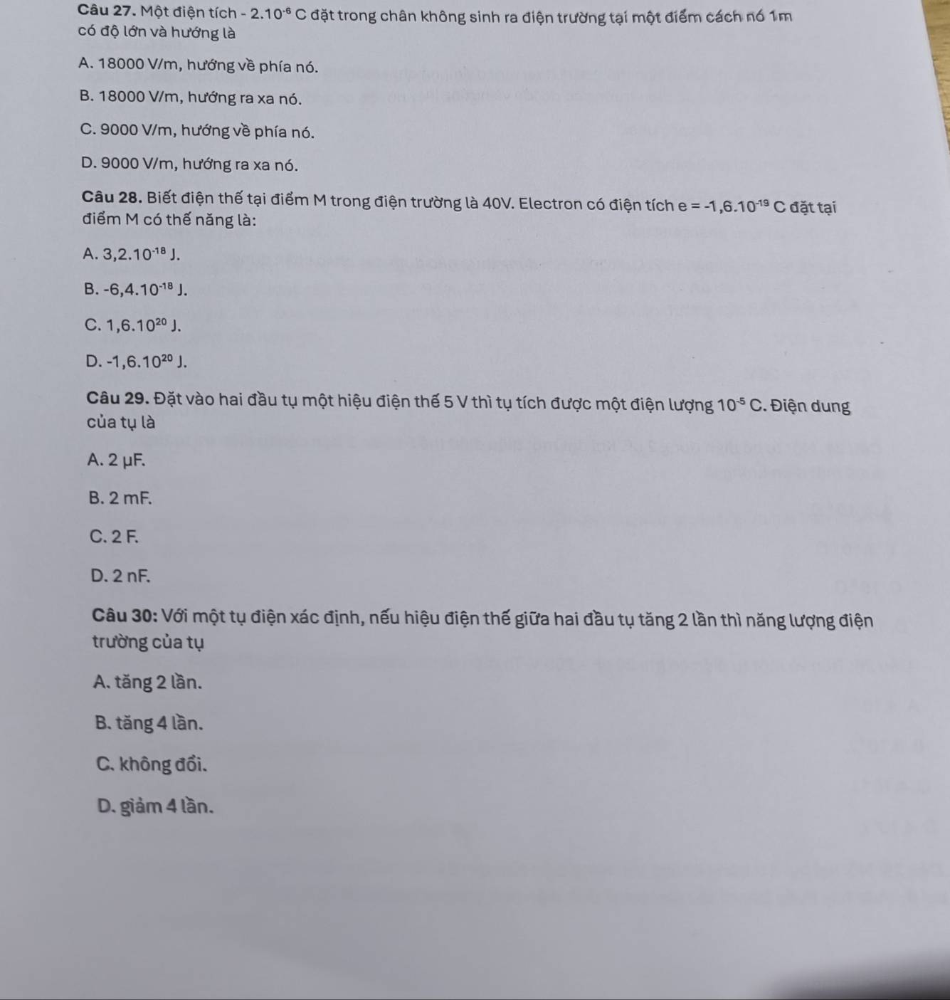 Một điện tích -2.10^(-6)C đặt trong chân không sinh ra điện trường tại một điểm cách nó 1m
có độ lớn và hướng là
A. 18000 V/m, hướng về phía nó.
B. 18000 V/m, hướng ra xa nó.
C. 9000 V/m, hướng về phía nó.
D. 9000 V/m, hướng ra xa nó.
Câu 28. Biết điện thế tại điểm M trong điện trường là 40V. Electron có điện tích e=-1,6.10^(-19)C đặt tại
điểm M có thế năng là:
A. 3, 2.10^(-18)J.
B. -6, 4.10^(-18)J.
C. 1, 6.10^(20)J.
D. -1, 6.10^(20)J. 
Câu 29. Đặt vào hai đầu tụ một hiệu điện thế 5 V thì tụ tích được một điện lượng 10^(-5)C. Điện dung
của tụ là
A. 2 μF.
B. 2 mF.
C. 2 F.
D. 2 nF.
Câu 30: Với một tụ điện xác định, nếu hiệu điện thế giữa hai đầu tụ tăng 2 lần thì năng lượng điện
trường của tụ
A. tăng 2 lần.
B. tăng 4 lần.
C. không đổi.
D. giảm 4 lần.