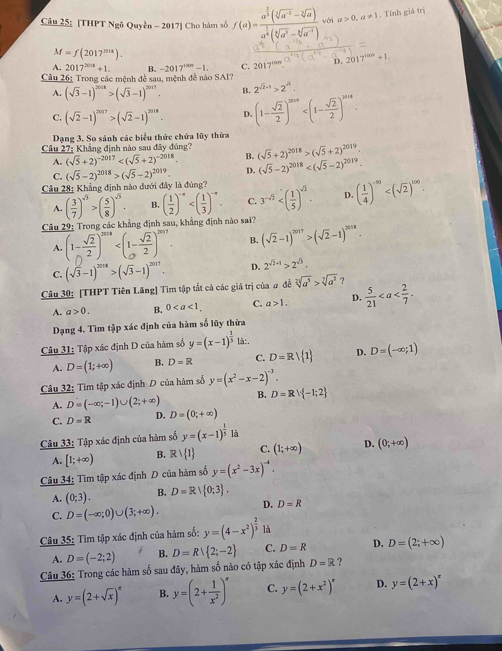 [THPT Ngô Quyền - 2017] Cho hàm số f(a)=frac a^(frac 2)3(sqrt[3](a^(-2))-sqrt[3](a))a^(frac 1)8(sqrt[3](a^3)-sqrt[6](a^(-1))) với a>0,a!= 1. Tính giá trị
M=f(2017^(2018)).
A. 2017^(2018)+1. B. -2017^(1009)-1. C. 2017^(1009) D. 2017^(1009)+1.
Câu 26: Trong các mệnh đề sau, mệnh đề nào SAI?
A. (sqrt(3)-1)^2018>(sqrt(3)-1)^2017.
B. 2^(sqrt(2)+1)>2^(sqrt(3)).
C. (sqrt(2)-1)^2017>(sqrt(2)-1)^2018.
D. (1- sqrt(2)/2 )^2019
Dạng 3. So sánh các biểu thức chứa lũy thừa
Câu 27: Khẳng định nào sau đây đúng?
A. (sqrt(5)+2)^-2017
B. (sqrt(5)+2)^2018>(sqrt(5)+2)^2019.
C. (sqrt(5)-2)^2018>(sqrt(5)-2)^2019.
D. (sqrt(5)-2)^2018
Câu 28: Khẳng định nào dưới đây là đúng?
A. ( 3/7 )^sqrt(3)>( 5/8 )^sqrt(3). B. ( 1/2 )^-π  C. 3^(-sqrt(2)) D. ( 1/4 )^-50
Câu 29: Trong các khẳng định sau, khẳng định nào sai?
A. (1- sqrt(2)/2 )^2018
B. (sqrt(2)-1)^2017>(sqrt(2)-1)^2018.
C. (sqrt(3)-1)^2018>(sqrt(3)-1)^2017.
D. 2^(sqrt(2)+1)>2^(sqrt(3)).
Câu 30: [THPT Tiên Lãng] Tìm tập tất cả các giá trị của # đề sqrt[21](a^5)>sqrt[7](a^2) ?
A. a>0. B. 0 C. a>1.
D.  5/21 
Dạng 4. Tìm tập xác định của hàm số lũy thừa
Câu 31: Tập xác định D của hàm số y=(x-1)^ 1/3  là:.
A. D=(1;+∈fty ) B. D=R C. D=R/ 1 D. D=(-∈fty ;1)
Câu 32: Tìm tập xác định D của hàm số y=(x^2-x-2)^-3.
A. D=(-∈fty ;-1)∪ (2;+∈fty )
B. D=R|·  -1;2
C. D=R D. D=(0;+∈fty )
Câu 33: Tập xác định của hàm số y=(x-1)^ 1/5  là
C. (1;+∈fty )
D. (0;+∈fty )
A. [1;+∈fty )
B. Rvee  1
Câu 34: Tìm tập xác định D của hàm số y=(x^2-3x)^-4.
A. (0;3).
B. D=R| 0;3 .
C. D=(-∈fty ;0)∪ (3;+∈fty ).
D. D=R
Câu 35: Tìm tập xác định của hàm số: y=(4-x^2)^ 2/3  là
A. D=(-2;2) B. D=R| 2;-2 C. D=R D. D=(2;+∈fty )
Câu 36: Trong các hàm số sau đây, hàm số nào có tập xác định D=R ?
A. y=(2+sqrt(x))^π  B. y=(2+ 1/x^2 )^π  C. y=(2+x^2)^π  D. y=(2+x)^π 