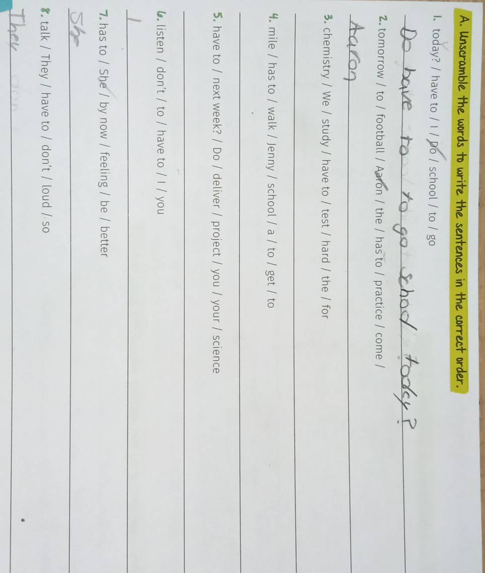 Unscramble the words to write the sentences in the correct order. 
I today? / have to / I / Do / school / to / go 
_ 
2. tomorrow / to / football / Aaron / the / has to / practice / come / 
_ 
3. chemistry / We / study / have to / test / hard / the / for 
_ 
4. mile / has to / walk / Jenny / school / a / to / get / to 
_ 
5. have to / next week? / Do / deliver / project / you / your / science 
_ 
6 listen / don't / to / have to / I / you 
_ 
7 has to / She / by now / feeling / be / better 
_ 
8 talk / They / have to / don't / loud / so 
_