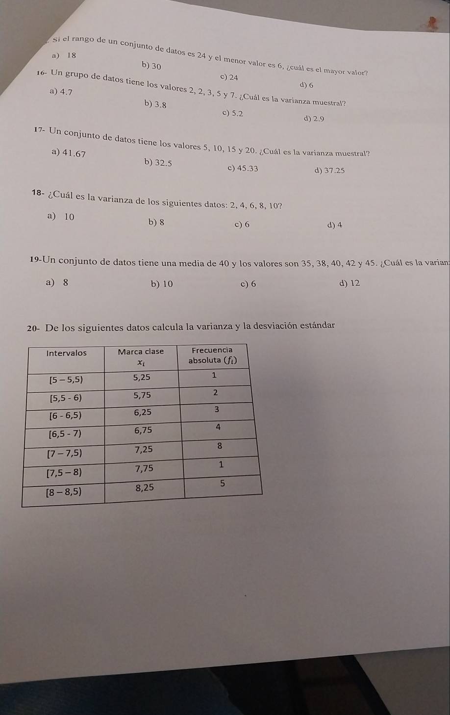 a) 18
Si el rango de un conjunto de datos es 24 y el menor valor es 6, ¿cuál es el mayor valor
b)30
c) 24
d) 6
16- Un grupo de datos tiene los valores 2, 2, 3, 5 y 7. ¿Cuál es la varianza muestral?
a) 4.7
b) 3.8 c) 5.2
d) 2.9
17- Un conjunto de datos tiene los valores 5, 10, 15 y 20. ¿Cuál es la varianza muestral?
a) 41.67 b) 32.5
c) 45.33 d) 37.25
18- ¿Cuál es la varianza de los siguientes datos: 2, 4, 6, 8, 10?
a) 10
b) 8 c) 6 d) 4
19-Un conjunto de datos tiene una media de 40 y los valores son 35, 38, 40, 42 y 45. ¿Cuál es la varian
a) 8 b) 10 c) 6 d) 12
20- De los siguientes datos calcula la varianza y la desviación estándar