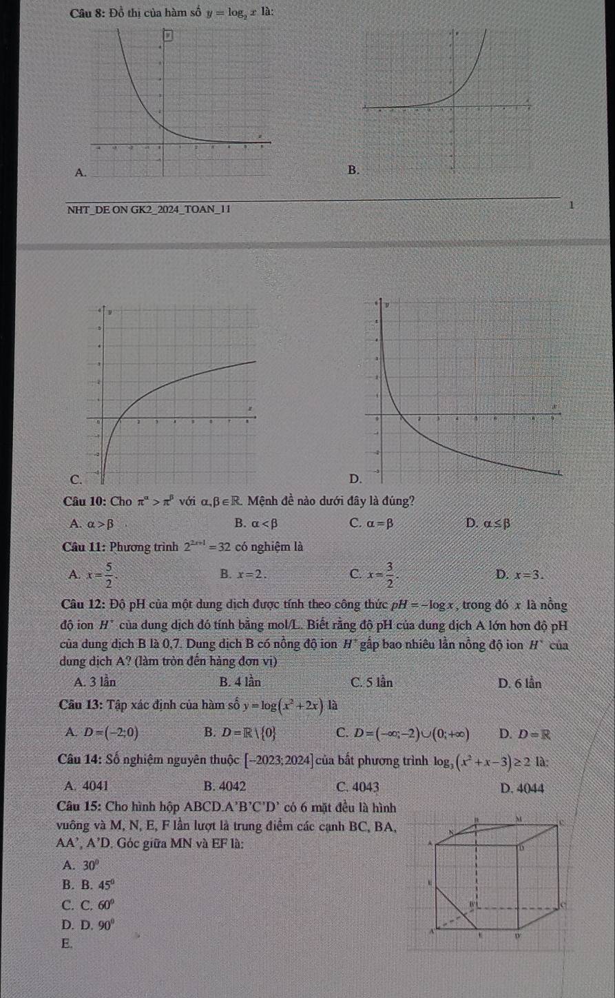 Đồ thị của hàm số y=log _2x là:
NHT_DE ON GK2_2024_TOAN_11 1
C
Câu 10: Cho π^(alpha)>π^(beta)v(gamma i α beta ∈ R Mệnh đề nào dưới đây là đúng?
A. alpha >beta B. alpha C. alpha =beta D. alpha ≤ beta
Câu 11: Phương trình 2^(2x+1)=32 có nghiệm là
B. x=2. C. D.
A. x= 5/2 . x= 3/2 . x=3.
Câu 12: Độ pH của một dung dịch được tính theo công thức H=-log x , trong đó x là nồng
độ ion H^- của dung dịch đó tính bằng mol/L. Biết rằng độ pH của dung dịch A lớn hơn độ pH
của dung dịch B là 0,7. Dung dịch B có nồng độ ion H^+ gấp bao nhiêu lần nồng độ ion H^- cua
dung dịch A? (làm tròn đến hàng đơn vị)
A. 3 lần B. 4 lần C. 5 lần D. 6 lẫn
Câu 13: Tập xác định của hàm số y=log (x^2+2x) là
A. D=(-2;0) B. D=R| 0 C. D=(-∈fty ,-2)∪ (0;+∈fty ) D. D=R
Câu 14: Số nghiệm nguyên thuộc [-2023;2024] của bất phương trình log _3(x^2+x-3)≥ 2 là:
A. 4041 B. 4042 C. 4043 D. 4044
Câu 15: Cho hình hộp ABCD. A'B'C'D' có 6 mặt đều là hình
vuông và M, N, E, F lần lượt là trung điểm các cạnh BC, BA,
AA',A'D , Góc giữa MN và EI * là:
A. 30°
B. B. 45°
C. C.60°
D. D.90°
E.