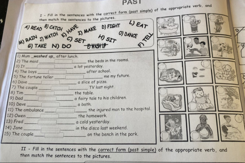 PAST 
I - Fill in the sentences with the correct form (past simple) oopriate verb, and 
then match the sentences to the pictures. 
L)EAT 
A) READ B) CATCH 
have D) FIGHT 
I) MAKE 
M) RAIN JJ WATCH 
O) DANCE 
CSET H) SIT 
G) TAKE N) DO mot 
1) Mum _washed up_ after lunch. 
2) The maid __the beds in the rooms. 
3) It _a lot yesterday. 
4) The boys _after school. 
5) The fortune teller __me my future. 
6) Dave __a slice of pizza. 
_ 
7) The couple __TV last night. 
8) Tim _the table 
9) Dad __a fairy tale to his children. 
10) Dave_ _a bath. 
11) The ambulance __the injured man to the hospital. 
12) Owen __the homework. 
13) Fred_ _a cold yesterday. 
14) Jane ___in the disco last weekend. 
15) The couple __on the bench in the park. 
II - Fill in the sentences with the correct form (past simple) of the appropriate verb, and 
then match the sentences to the pictures.