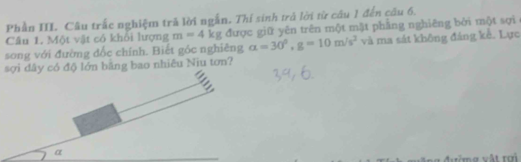 Phần III. Câu trắc nghiệm tră lời ngắn. Thí sinh trả lời từ câu 1 đến cầu 6. 
Câu 1. Một vật có khổi lượng m=4kg được giữ yên trên một mặt phẳng nghiêng bởi một sợi 
song với đường đốc chính. Biết góc nghiêng alpha =30°, g=10m/s^2 và ma sát không đáng kể. Lực 
đây có độ lớn băng bao nhiêu Niu tơn? 
ờ m g vật rợi