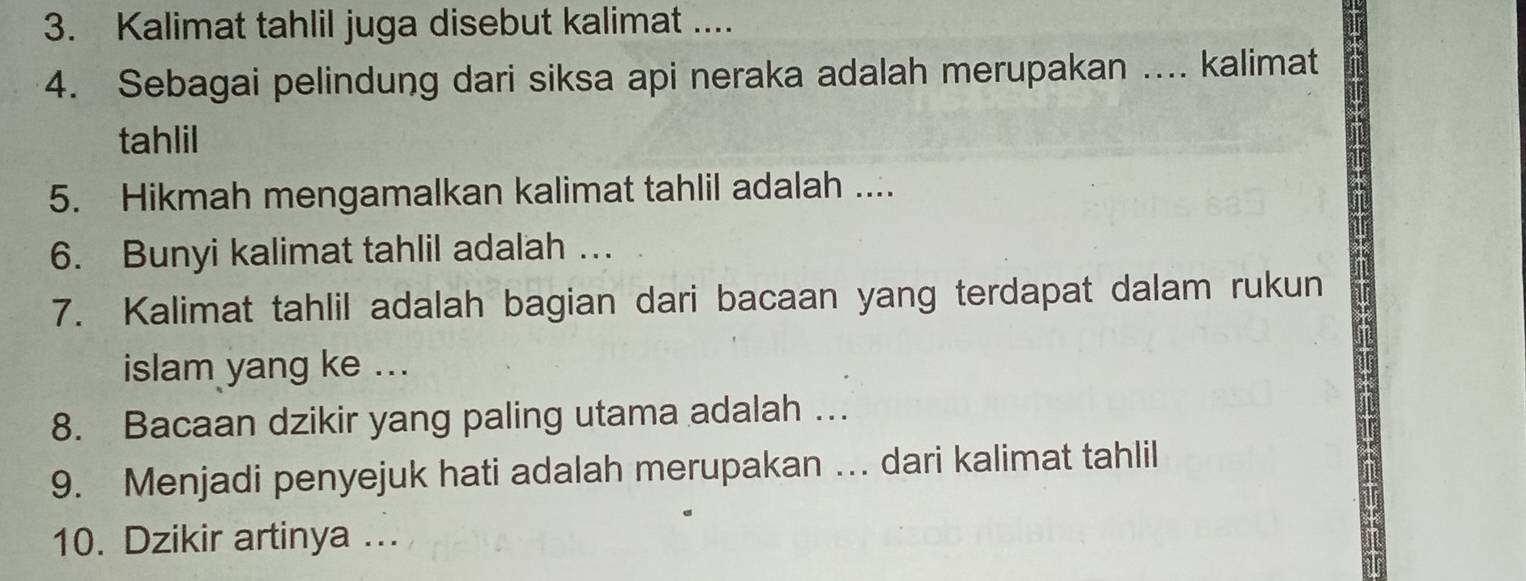 Kalimat tahlil juga disebut kalimat .... 
4. Sebagai pelindung dari siksa api neraka adalah merupakan .... kalimat 
tahlil 
5. Hikmah mengamalkan kalimat tahlil adalah .... 
6. Bunyi kalimat tahlil adalah … 
7. Kalimat tahlil adalah bagian dari bacaan yang terdapat dalam rukun 
islam yang ke ... 
8. Bacaan dzikir yang paling utama adalah … 
9. Menjadi penyejuk hati adalah merupakan … dari kalimat tahlil 
10. Dzikir artinya ...