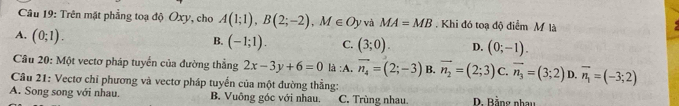 Trên mặt phẳng toạ độ Oxy, cho A(1;1), B(2;-2), M∈ Oy và MA=MB Khi đó toạ độ điểm M là
A. (0;1).
B. (-1;1). C. (3;0). D. (0;-1). 
Câu 20: Một vectơ pháp tuyển của đường thẳng 2x-3y+6=0 là :A. vector n_4=(2;-3) B. vector n_2=(2;3) C. vector n_3=(3;2) D. overline n_1=(-3;2)
Câu 21: Vectơ chỉ phương và vectơ pháp tuyển của một đường thẳng:
A. Song song với nhau. B. Vuông góc với nhau. C. Trùng nhau. D. Bằng nhay