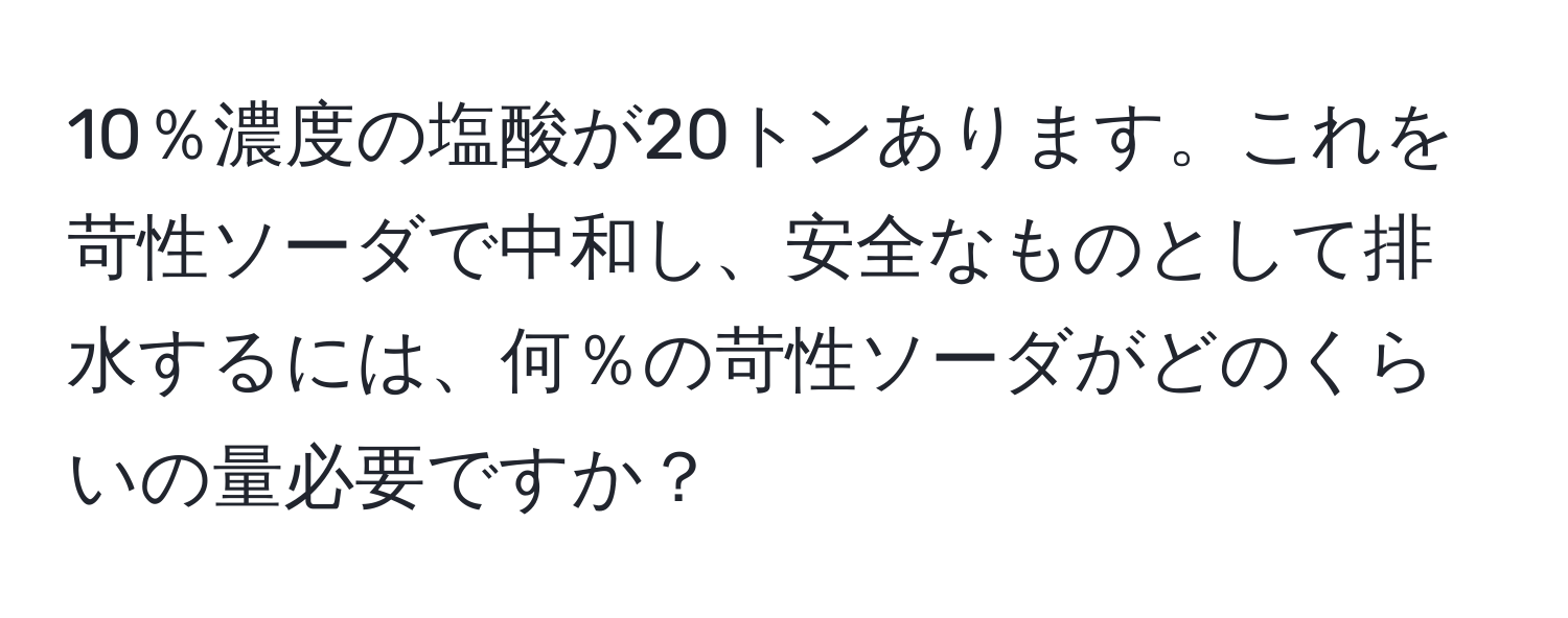 10％濃度の塩酸が20トンあります。これを苛性ソーダで中和し、安全なものとして排水するには、何％の苛性ソーダがどのくらいの量必要ですか？