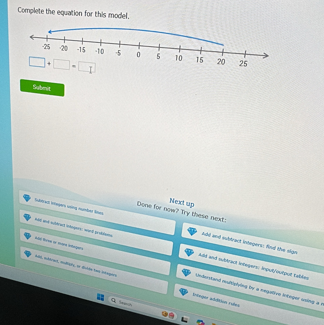 Complete the equation for this model.
Submit
Next up
Done for now? Try these next:
Subtract integers using number lines Add and subtract integers: find the sign
Add and subtract integers: word problems Add and subtract integers: input/output tables
Add three or more integers Understand multiplying by a negative integer using a r
Add, subtract, multiply, or divide two integers Integer addition rules
Search