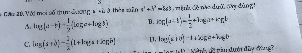 Với mọi số thực dương # và b thỏa mãn a^2+b^2=8ab , mệnh đề nào dưới đây đúng?
A. log (a+b)= 1/2 (log a+log b)
B. log (a+b)= 1/2 +log a+log b
C. log (a+b)= 1/2 (1+log a+log b) D. log (a+b)=1+log a+log b
(ch) , Mênh đề nào dưới đây đúng?