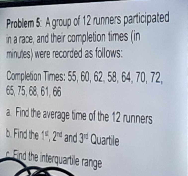 Problem 5: A group of 12 runners participated 
in a race, and their completion times (in
minutes) were recorded as follows: 
Completion Times: 55, 60, 62, 58, 64, 70, 72,
65, 75, 68, 61, 66
a. Find the average time of the 12 runners 
b. Find the 1^(st), 2^(nd) and 3^(rd) Quartile 
Find the interquartile range