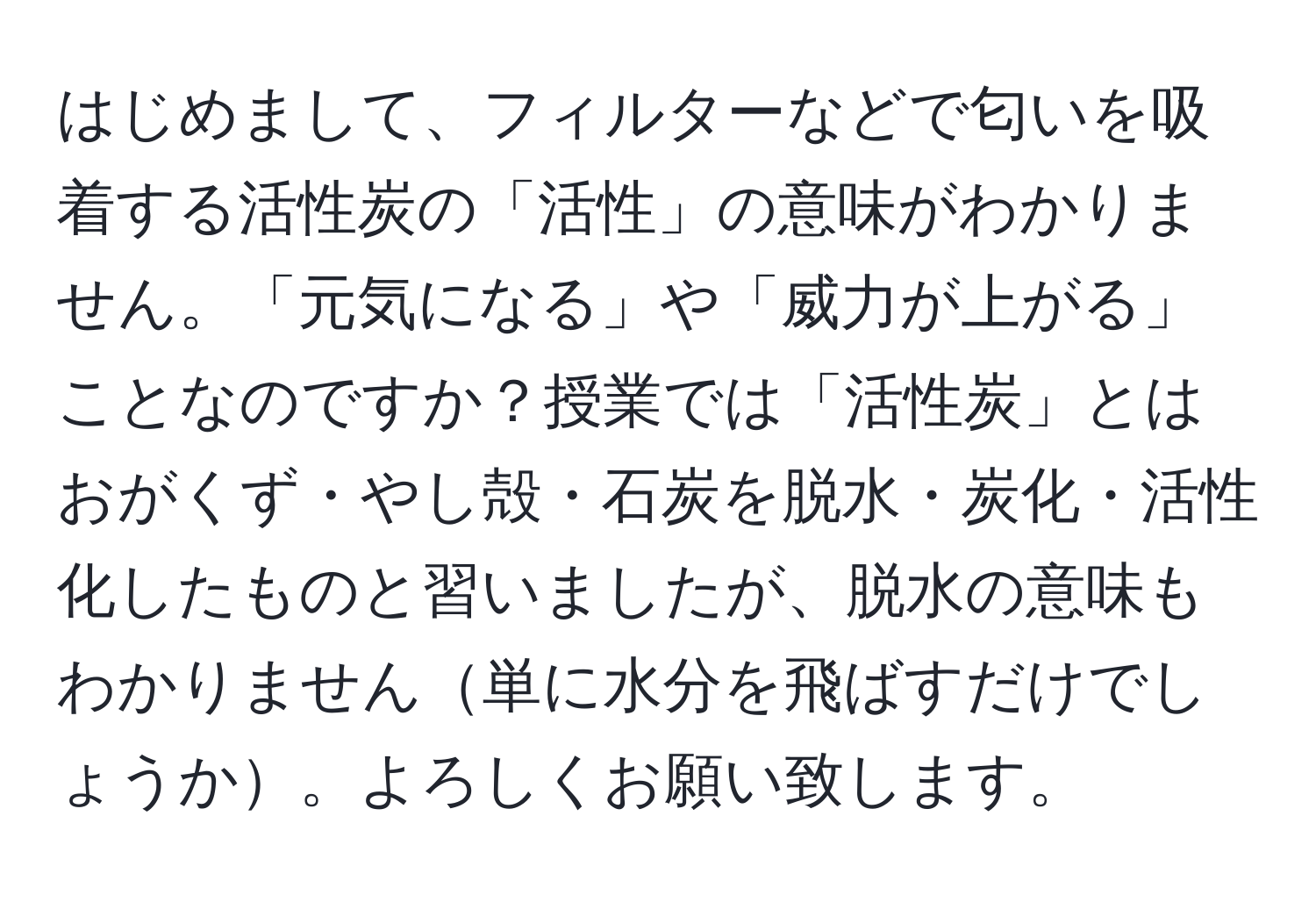 はじめまして、フィルターなどで匂いを吸着する活性炭の「活性」の意味がわかりません。「元気になる」や「威力が上がる」ことなのですか？授業では「活性炭」とはおがくず・やし殻・石炭を脱水・炭化・活性化したものと習いましたが、脱水の意味もわかりません単に水分を飛ばすだけでしょうか。よろしくお願い致します。