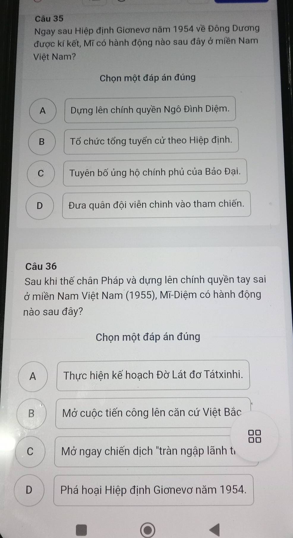 Ngay sau Hiệp định Giơnevơ năm 1954 về Đông Dương
được kí kết, Mĩ có hành động nào sau đây ở miền Nam
Việt Nam?
Chọn một đáp án đúng
A Dựng lên chính quyền Ngô Đình Diệm.
B Tổ chức tổng tuyển cử theo Hiệp định.
C Tuyên bố ủng hộ chính phủ của Bảo Đại.
D Đưa quân đội viễn chinh vào tham chiến.
Câu 36
Sau khi thế chân Pháp và dựng lên chính quyền tay sai
ở miền Nam Việt Nam (1955), Mĩ-Diệm có hành động
nào sau đây?
Chọn một đáp án đúng
A Thực hiện kế hoạch Đờ Lát đơ Tátxinhi.
B Mở cuộc tiến công lên căn cứ Việt Bắc
□□
C Mở ngay chiến dịch "tràn ngập lãnh t
D Phá hoại Hiệp định Giơnevơ năm 1954.