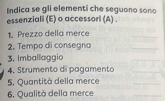 Indica se gli elementi che seguono sono 
essenziali (E) o accessori (A) . 
1. Prezzo della merce 
_ 
2. Tempo di consegna 
__ 
3. Imballaggio 
_ 
4. Strumento di pagamento_ 
5. Quantità della merce 
_ 
6. Qualità della merce 
_