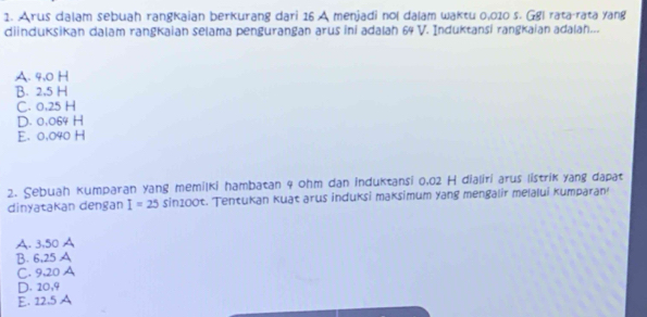 Arus dalam sebuah rangkaian berkurang dari 16 A menjadi nol dalam waktu 0,010 s. Ggl rata-rata yang
diinduksikan dalam rangkaian selama pengurangan arus ini adalah 64 V. Induktansi rangkaian adalah...
A. 9.0 H
B. 2,5 H
C. 0,25 H
D. 0,064 H
E. 0,040 H
2. Sebuah kumparan yang memilki hambatan 4 ohm dan induktansi 0,02 H dialiri arus listrik yang dapat
dinyatakan dengan I=25 sin1c O1 t. Tentukan kuat arus induksi maksimum yang mengalir melalui kumparan
A. 3,50 A
B. 6,25 A
C. 9,20 A
D. 20, 9
E. 12.5 A