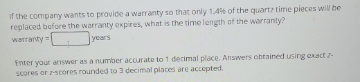 If the company wants to provide a warranty so that only 1.4% of the quartz time pieces will be 
replaced before the warranty expires, what is the time length of the warranty?
warranty=□ years
Enter your answer as a number accurate to 1 decimal place. Answers obtained using exact 7 - 
scores or z-scores rounded to 3 decimal places are accepted.