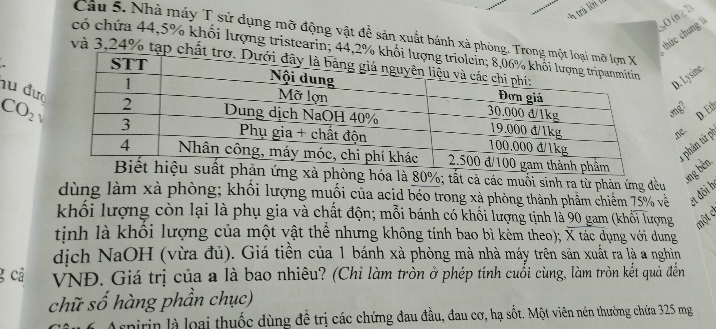 trả lời lu
2nO (n ≥ 2)
Câu 5. Nhà máy T sử dụng mỡ động vật đề sản xuất bánh xà phòng.
thức chung 
có chứa 44, 5% khối lượng tristearin; 44,
và 3, 24% tạp c
D. Lysine.
hu đượ
CO_2
ong?
I
D. Eth
e.
1 phân tử P
ng hóa là 80%; tất cả các muối sinh ra từ phản ứng đều
dùng làm xà phòng; khối lượng muối của acid béo trong xà phòng thành phầm chiếm 75% về ét đôi h
khối lượng còn lại là phụ gia và chất độn; mỗi bánh có khối lượng tịnh là 90 gam (khối lượng một c
tịnh là khối lượng của một vật thể nhưng không tính bao bì kèm theo); X tác dụng với dung
dịch NaOH (vừa đủ). Giá tiền của 1 bánh xà phòng mà nhà máy trên sản xuất ra là a nghìn
g cậ VNĐ. Giá trị của a là bao nhiêu? (Chỉ làm tròn ở phép tính cuối cùng, làm tròn kết quả đến
chữ số hàng phần chục)
* 6 Aspirin là loại thuốc dùng để trị các chứng đau đầu, đau cơ, hạ sốt. Một viên nén thường chứa 325 mg