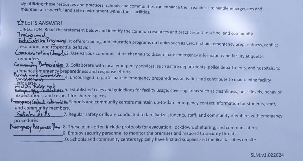 By utilizing these resources and practices, schools and communities can enhance their readiness to handle emergencies and 
maintain a respectful and safe environment within their facilities. 
LET'S ANSWER! 
DIRECTION: Read the statement below and identify the common resources and practices of the school and community. 
Tro 
_1. It offers training and education programs on topics such as CPR, first aid, emergency preparedness, conflict 
resolution, and respectful behavior. 
_2. Use various communication channels to disseminate emergency information and facility etiquette 
reminders. 
_3. Collaborate with local emergency services, such as fire departments, police departments, and hospitals, to 
enhance emergency preparedness and response efforts. 
_ 
_4. Encouraged to participate in emergency preparedness activities and contribute to maintaining facility 
etiquette. 
_5. Established rules and guidelines for facility usage, covering areas such as cleanliness, noise levels, behavior 
expectations, and respect for shared spaces. 
En_ Schools and community centers maintain up-to-date emergency contact information for students, staff, 
and community members. 
_7. Regular safety drills are conducted to familiarize students, staff, and community members with emergency 
procedures. 
_8. These plans often include protocols for evacuation, lockdown, sheltering, and communication. 
_9. Employ security personnel to monitor the premises and respond to security threats. 
_10. Schools and community centers typically have first aid supplies and medical facilities on-site. 
SLM.v1.022024