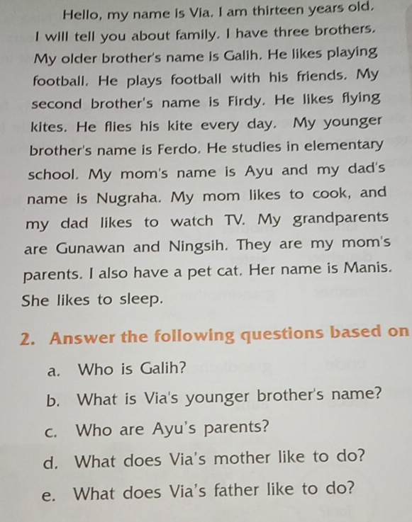 Hello, my name is Via. I am thirteen years old. 
I will tell you about family. I have three brothers. 
My older brother's name is Galih. He likes playing 
football. He plays football with his friends. My 
second brother's name is Firdy. He likes flying 
kites. He flies his kite every day. My younger 
brother's name is Ferdo. He studies in elementary 
school. My mom's name is Ayu and my dad's 
name is Nugraha. My mom likes to cook, and 
my dad likes to watch TV. My grandparents 
are Gunawan and Ningsih. They are my mom's 
parents. I also have a pet cat. Her name is Manis. 
She likes to sleep. 
2. Answer the following questions based on 
a. Who is Galih? 
b. What is Via's younger brother's name? 
c. Who are Ayu's parents? 
d. What does Via's mother like to do? 
e. What does Via's father like to do?