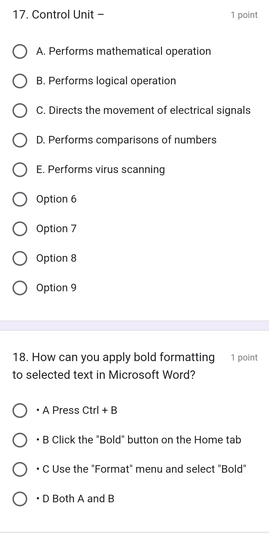 Control Unit - 1 point
A. Performs mathematical operation
B. Performs logical operation
C. Directs the movement of electrical signals
D. Performs comparisons of numbers
E. Performs virus scanning
Option 6
Option 7
Option 8
Option 9
18. How can you apply bold formatting 1 point
to selected text in Microsoft Word?
· A Press Ctrl+B
B Click the "Bold" button on the Home tab
• C Use the "Format" menu and select "Bold"
•D Both A and B