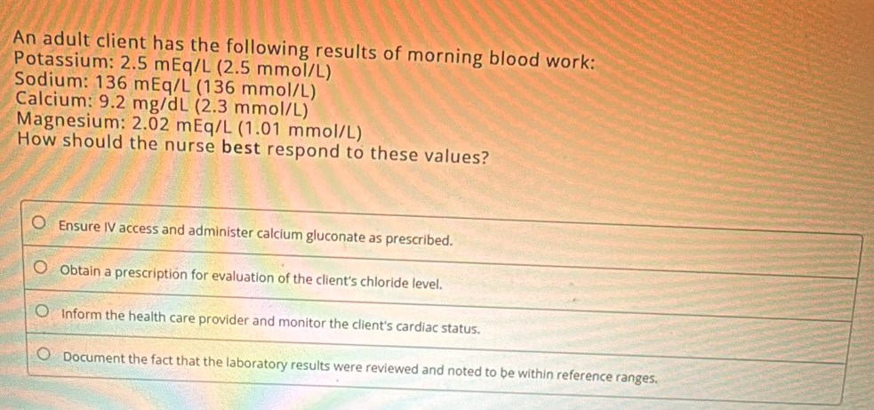 An adult client has the following results of morning blood work:
Potassium: 2.5 mEq/L (2.5 mmol/L)
Sodium: 136 mEq/L (136 mmol/L)
Calcium: 9.2 mg/dL (2.3 mmol/L)
Magnesium: 2.02 mEq/L (1.01 mmol/L)
How should the nurse best respond to these values?
Ensure IV access and administer calcium gluconate as prescribed.
Obtain a prescription for evaluation of the client's chloride level.
Inform the health care provider and monitor the client's cardiac status.
Document the fact that the laboratory results were reviewed and noted to be within reference ranges.