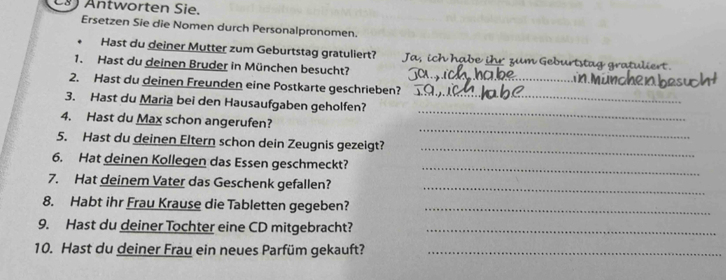 Antworten Sie. 
Ersetzen Sie die Nomen durch Personalpronomen. 
Hast du deiner Mutter zum Geburtstag gratuliert? Ja , ich habe ihr zum Geburtstag gratuli 
1. Hast du deinen Bruder in München besucht? 
_ 
2. Hast du deinen Freunden eine Postkarte geschrieben?_ 
_ 
3. Hast du Maria bei den Hausaufgaben geholfen? 
_ 
4. Hast du Max schon angerufen? 
_ 
5. Hast du deinen Eltern schon dein Zeugnis gezeigt? 
_ 
6. Hat deinen Kollegen das Essen geschmeckt? 
7. Hat deinem Vater das Geschenk gefallen?_ 
8. Habt ihr Frau Krause die Tabletten gegeben?_ 
9. Hast du deiner Tochter eine CD mitgebracht?_ 
10. Hast du deiner Frau ein neues Parfüm gekauft?_