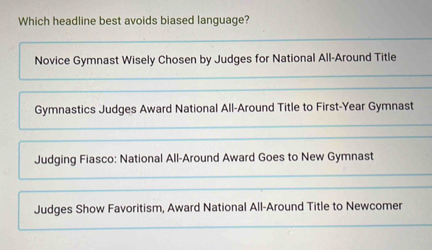 Which headline best avoids biased language?
Novice Gymnast Wisely Chosen by Judges for National All-Around Title
Gymnastics Judges Award National All-Around Title to First-Year Gymnast
Judging Fiasco: National All-Around Award Goes to New Gymnast
Judges Show Favoritism, Award National All-Around Title to Newcomer